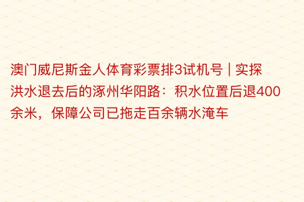 澳门威尼斯金人体育彩票排3试机号 | 实探洪水退去后的涿州华阳路:积水位置后退400余米,保障公司已拖走百余辆水淹车