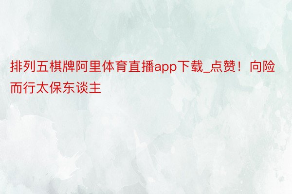 排列五棋牌阿里体育直播app下载_点赞!向险而行太保东谈主