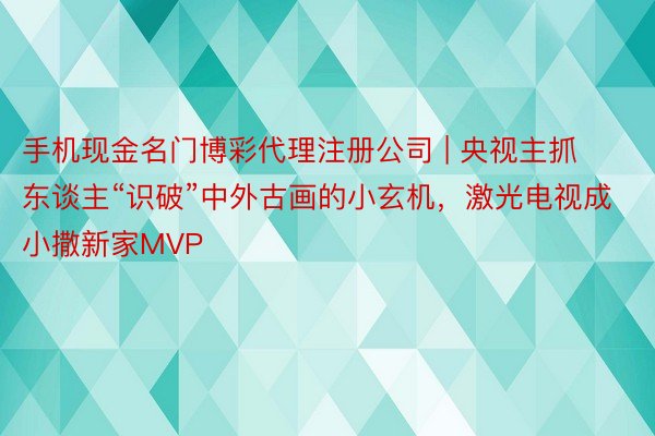 手机现金名门博彩代理注册公司 | 央视主抓东谈主“识破”中外古画的小玄机，激光电视成小撒新家MVP
