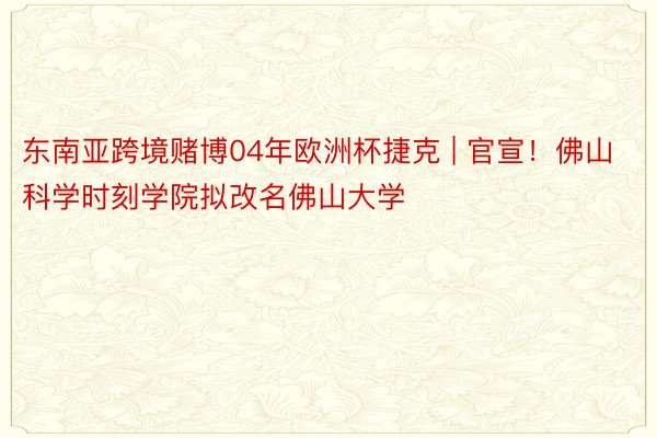 东南亚跨境赌博04年欧洲杯捷克 | 官宣!佛山科学时刻学院拟改名佛山大学