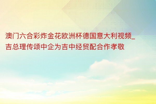 澳门六合彩炸金花欧洲杯德国意大利视频_吉总理传颂中企为吉中经贸配合作孝敬