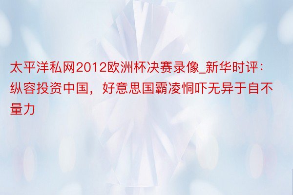 太平洋私网2012欧洲杯决赛录像_新华时评:纵容投资中国,好意思国霸凌恫吓无异于自不量力