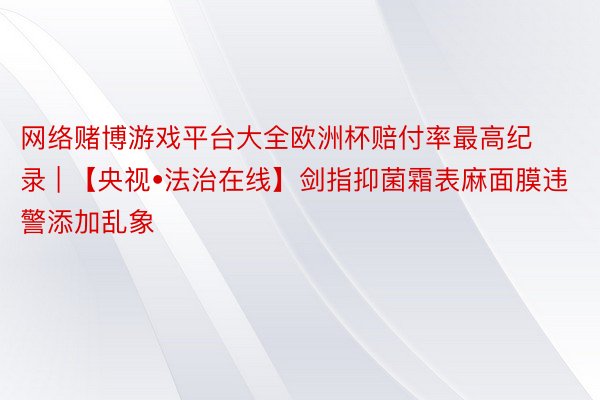 网络赌博游戏平台大全欧洲杯赔付率最高纪录 | 【央视•法治在线】剑指抑菌霜表麻面膜违警添加乱象