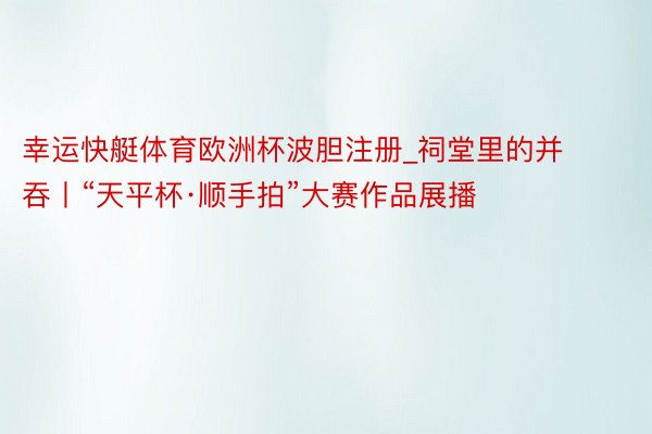 幸运快艇体育欧洲杯波胆注册_祠堂里的并吞丨“天平杯·顺手拍”大赛作品展播