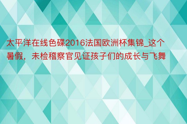 太平洋在线色碟2016法国欧洲杯集锦_这个暑假，未检稽察官见证孩子们的成长与飞舞