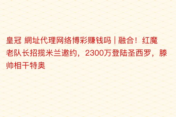 皇冠 網址代理网络博彩赚钱吗 | 融合！红魔老队长招揽米兰邀约，2300万登陆圣西罗，滕帅相干特奥