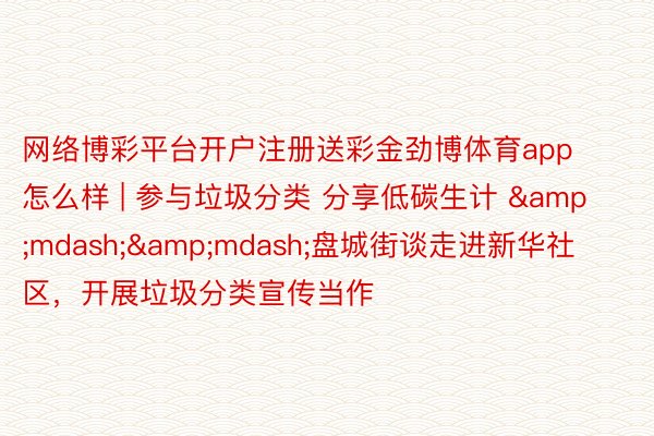 网络博彩平台开户注册送彩金劲博体育app怎么样 | 参与垃圾分类 分享低碳生计 &mdash;&mdash;盘城街谈走进新华社区，开展垃圾分类宣传当作