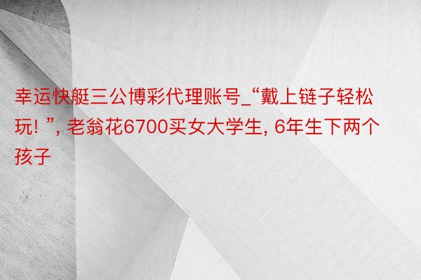 幸运快艇三公博彩代理账号_“戴上链子轻松玩! ”, 老翁花6700买女大学生, 6年生下两个孩子