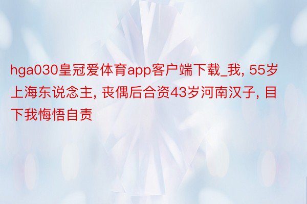 hga030皇冠爱体育app客户端下载_我, 55岁上海东说念主, 丧偶后合资43岁河南汉子, 目下我悔悟自责