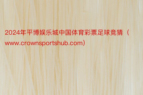 2024年平博娱乐城中国体育彩票足球竞猜（www.crownsportshub.com）