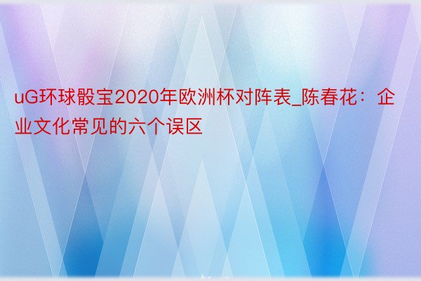 uG环球骰宝2020年欧洲杯对阵表_陈春花：企业文化常见的六个误区