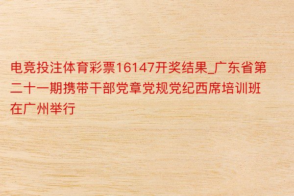 电竞投注体育彩票16147开奖结果_广东省第二十一期携带干部党章党规党纪西席培训班在广州举行