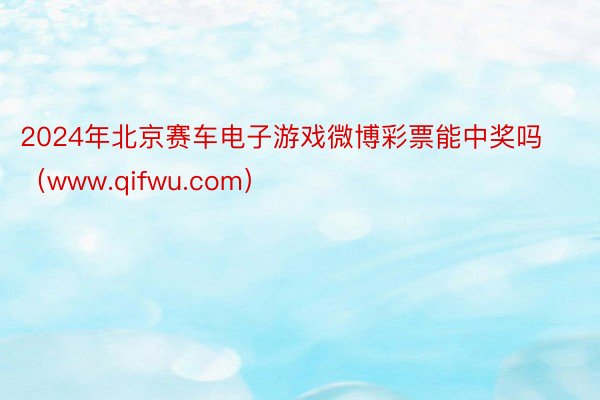 2024年北京赛车电子游戏微博彩票能中奖吗（www.qifwu.com）