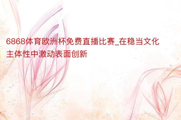 6868体育欧洲杯免费直播比赛_在稳当文化主体性中激动表面创新