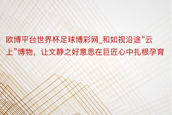 欧博平台世界杯足球博彩网_和如视沿途“云上”博物，让文静之好意思在巨匠心中扎根孕育