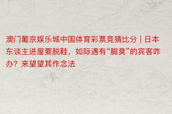 澳门葡京娱乐城中国体育彩票竞猜比分 | 日本东谈主进屋要脱鞋，如际遇有“脚臭”的宾客咋办？来望望其作念法