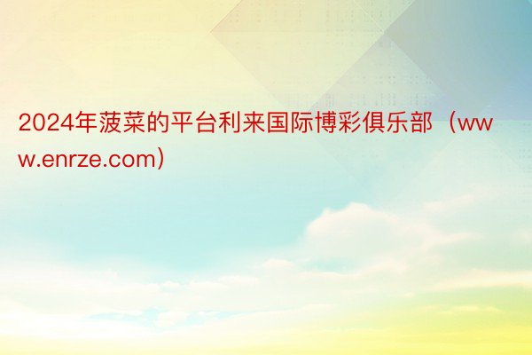 2024年菠菜的平台利来国际博彩俱乐部（www.enrze.com）