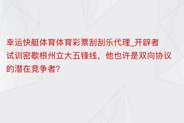 幸运快艇体育体育彩票刮刮乐代理_开辟者试训密歇根州立大五锋线，他也许是双向协议的潜在竞争者？