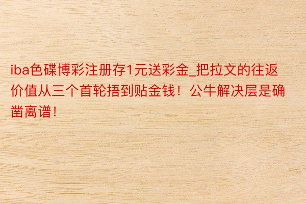 iba色碟博彩注册存1元送彩金_把拉文的往返价值从三个首轮捂到贴金钱！公牛解决层是确凿离谱！