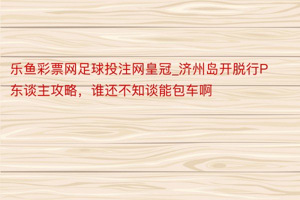 乐鱼彩票网足球投注网皇冠_济州岛开脱行P东谈主攻略，谁还不知谈能包车啊⁉️