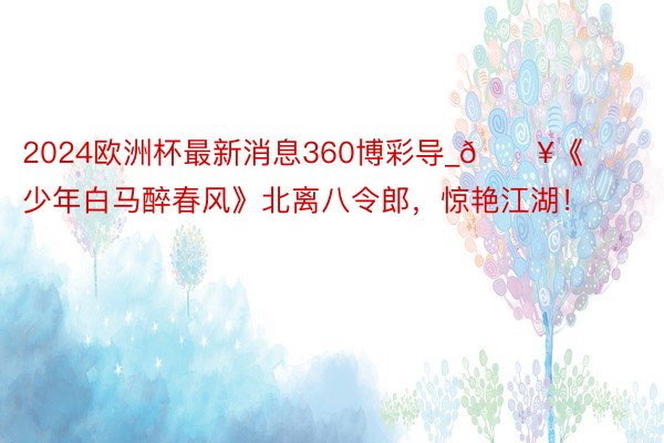 2024欧洲杯最新消息360博彩导_🔥《少年白马醉春风》北离八令郎,惊艳江湖!