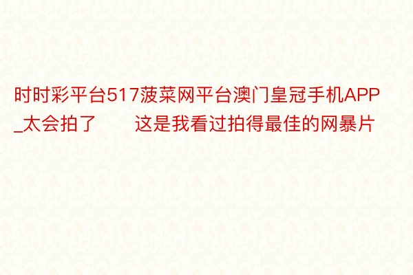 时时彩平台517菠菜网平台澳门皇冠手机APP_太会拍了❗️这是我看过拍得最佳的网暴片❗❗️️