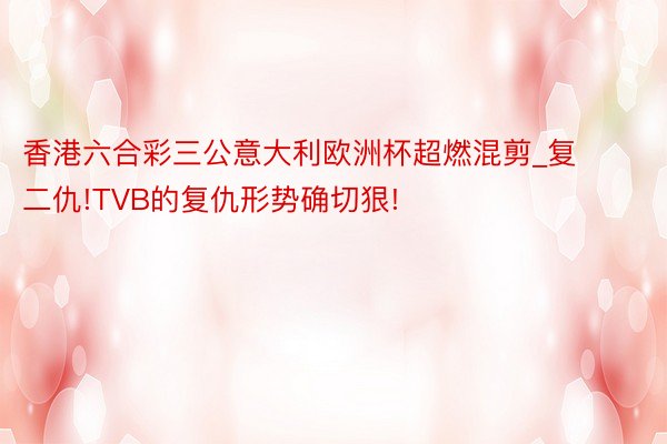 香港六合彩三公意大利欧洲杯超燃混剪_复二仇!TVB的复仇形势确切狠!