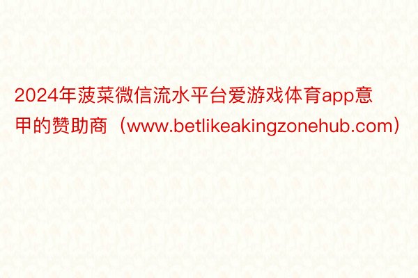 2024年菠菜微信流水平台爱游戏体育app意甲的赞助商(www.betlikeakingzonehub.com)