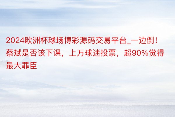 2024欧洲杯球场博彩源码交易平台_一边倒！蔡斌是否该下课，上万球迷投票，超90%觉得最大罪臣