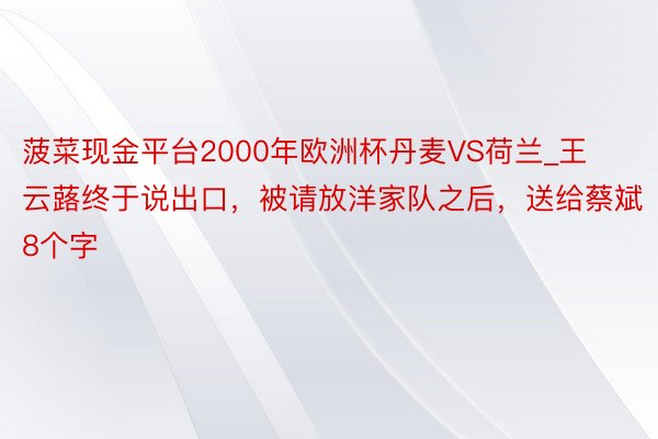 菠菜现金平台2000年欧洲杯丹麦VS荷兰_王云蕗终于说出口,被请放洋家队之后,送给蔡斌8个字