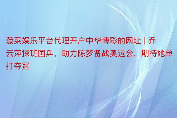 菠菜娱乐平台代理开户中华博彩的网址 | 乔云萍探班国乒，助力陈梦备战奥运会，期待她单打夺冠