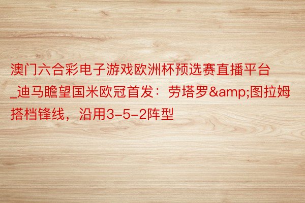澳门六合彩电子游戏欧洲杯预选赛直播平台_迪马瞻望国米欧冠首发：劳塔罗&图拉姆搭档锋线，沿用3-5-2阵型