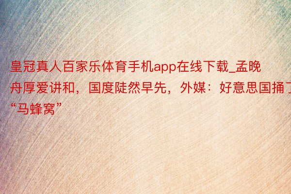 皇冠真人百家乐体育手机app在线下载_孟晚舟厚爱讲和，国度陡然早先，外媒：好意思国捅了“马蜂窝”
