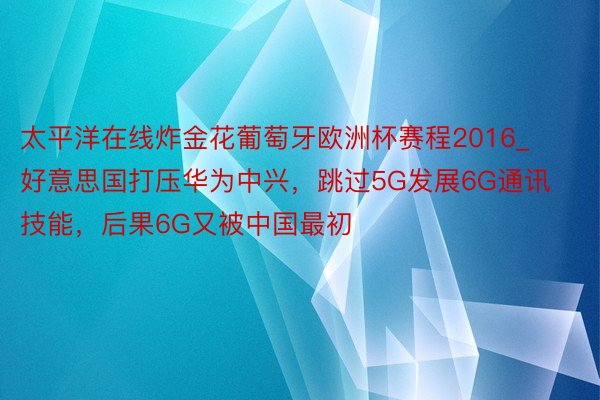 太平洋在线炸金花葡萄牙欧洲杯赛程2016_好意思国打压华为中兴，跳过5G发展6G通讯技能，后果6G又被中国最初