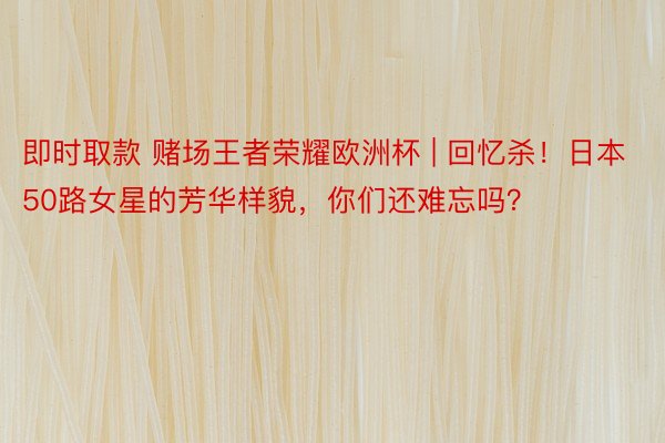 即时取款 赌场王者荣耀欧洲杯 | 回忆杀!日本50路女星的芳华样貌,你们还难忘吗?