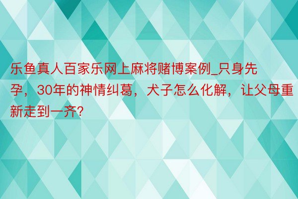 乐鱼真人百家乐网上麻将赌博案例_只身先孕，30年的神情纠葛，犬子怎么化解，让父母重新走到一齐？