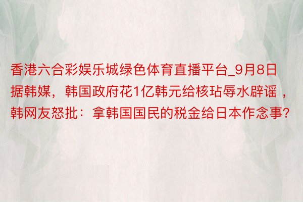 香港六合彩娱乐城绿色体育直播平台_9月8日据韩媒,韩国政府花1亿韩元给核玷辱水辟谣 ,韩网友怒批:拿韩国国民的税金给日本作念事?