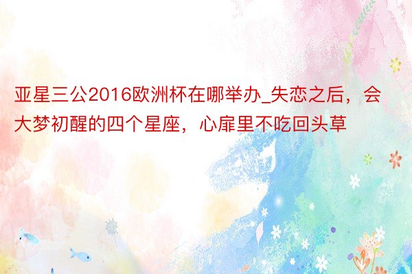 亚星三公2016欧洲杯在哪举办_失恋之后，会大梦初醒的四个星座，心扉里不吃回头草