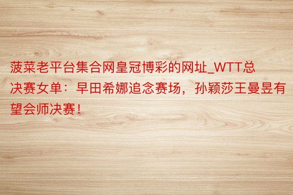 菠菜老平台集合网皇冠博彩的网址_WTT总决赛女单：早田希娜追念赛场，孙颖莎王曼昱有望会师决赛！