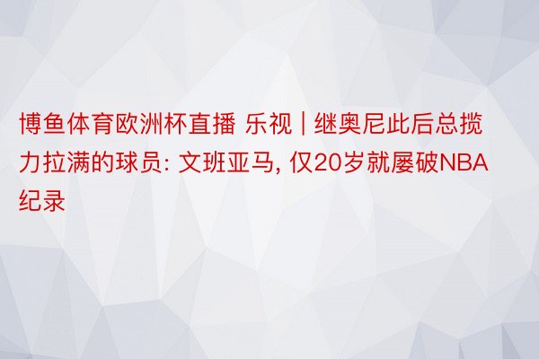 博鱼体育欧洲杯直播 乐视 | 继奥尼此后总揽力拉满的球员: 文班亚马, 仅20岁就屡破NBA纪录