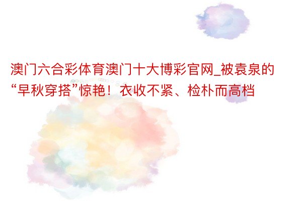 澳门六合彩体育澳门十大博彩官网_被袁泉的“早秋穿搭”惊艳！衣收不紧、检朴而高档