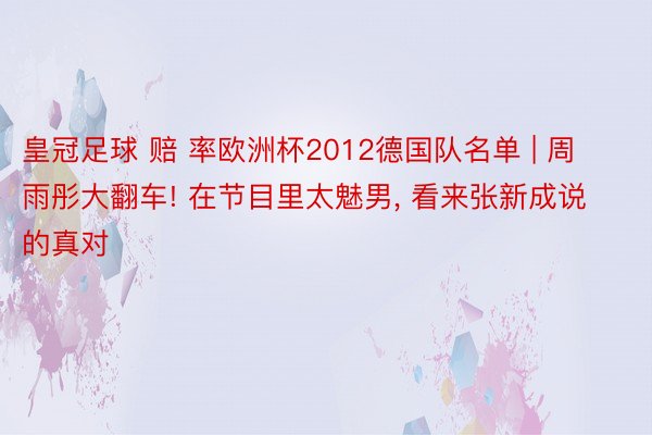 皇冠足球 赔 率欧洲杯2012德国队名单 | 周雨彤大翻车! 在节目里太魅男, 看来张新成说的真对
