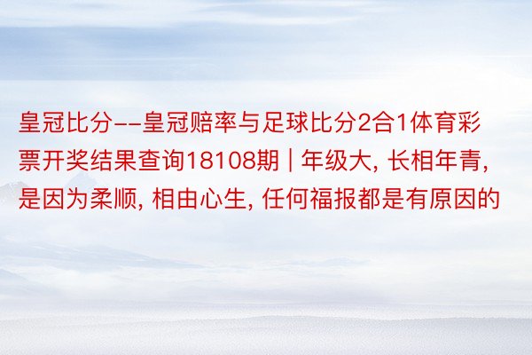 皇冠比分--皇冠赔率与足球比分2合1体育彩票开奖结果查询18108期 | 年级大, 长相年青, 是因为柔顺, 相由心生, 任何福报都是有原因的