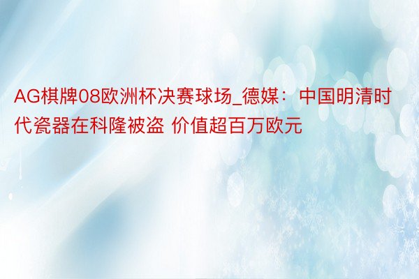 AG棋牌08欧洲杯决赛球场_德媒：中国明清时代瓷器在科隆被盗 价值超百万欧元