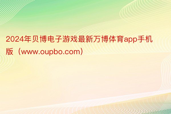 2024年贝博电子游戏最新万博体育app手机版（www.oupbo.com）