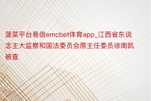 菠菜平台易倍emcbet体育app_江西省东说念主大监察和国法委员会原主任委员徐南凯被查