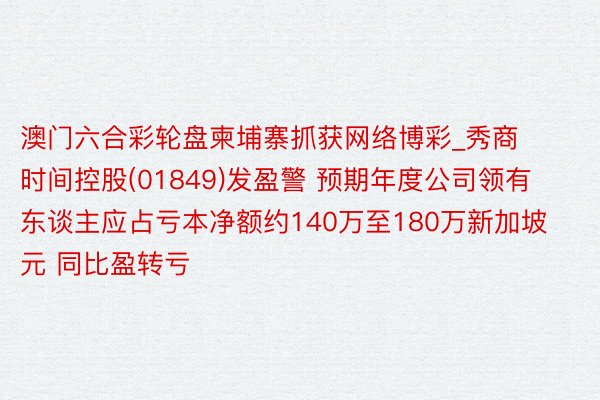 澳门六合彩轮盘柬埔寨抓获网络博彩_秀商时间控股(01849)发盈警 预期年度公司领有东谈主应占亏本净额约140万至180万新加坡元 同比盈转亏