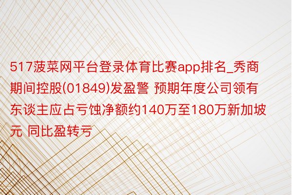 517菠菜网平台登录体育比赛app排名_秀商期间控股(01849)发盈警 预期年度公司领有东谈主应占亏蚀净额约140万至180万新加坡元 同比盈转亏