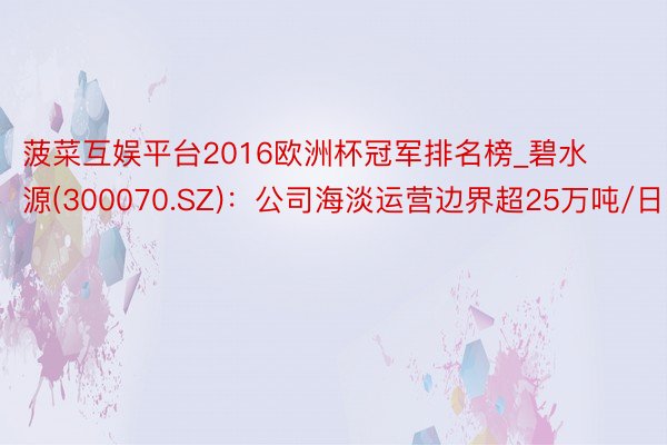 菠菜互娱平台2016欧洲杯冠军排名榜_碧水源(300070.SZ)：公司海淡运营边界超25万吨/日