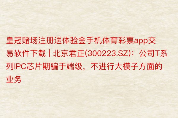 皇冠赌场注册送体验金手机体育彩票app交易软件下载 | 北京君正(300223.SZ):公司T系列IPC芯片期骗于端级,不进行大模子方面的业务